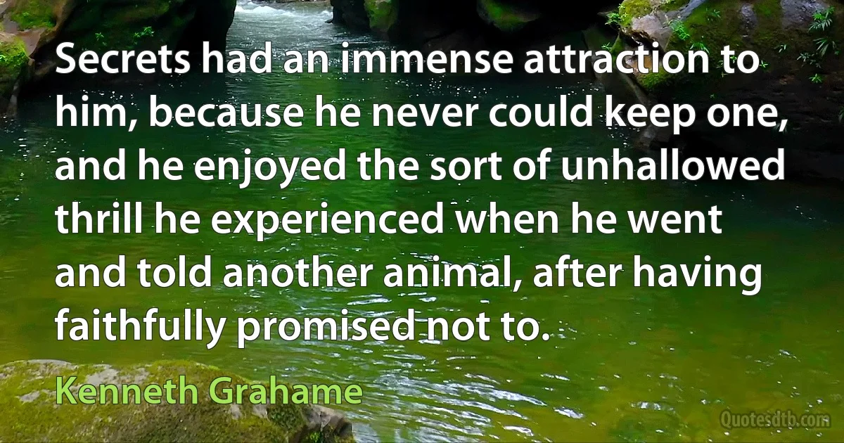 Secrets had an immense attraction to him, because he never could keep one, and he enjoyed the sort of unhallowed thrill he experienced when he went and told another animal, after having faithfully promised not to. (Kenneth Grahame)