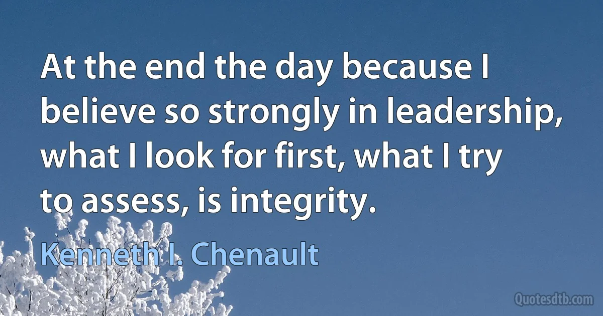 At the end the day because I believe so strongly in leadership, what I look for first, what I try to assess, is integrity. (Kenneth I. Chenault)