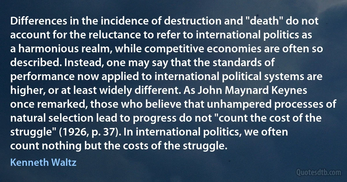 Differences in the incidence of destruction and "death" do not account for the reluctance to refer to international politics as a harmonious realm, while competitive economies are often so described. Instead, one may say that the standards of performance now applied to international political systems are higher, or at least widely different. As John Maynard Keynes once remarked, those who believe that unhampered processes of natural selection lead to progress do not "count the cost of the struggle" (1926, p. 37). In international politics, we often count nothing but the costs of the struggle. (Kenneth Waltz)