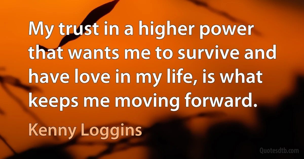 My trust in a higher power that wants me to survive and have love in my life, is what keeps me moving forward. (Kenny Loggins)