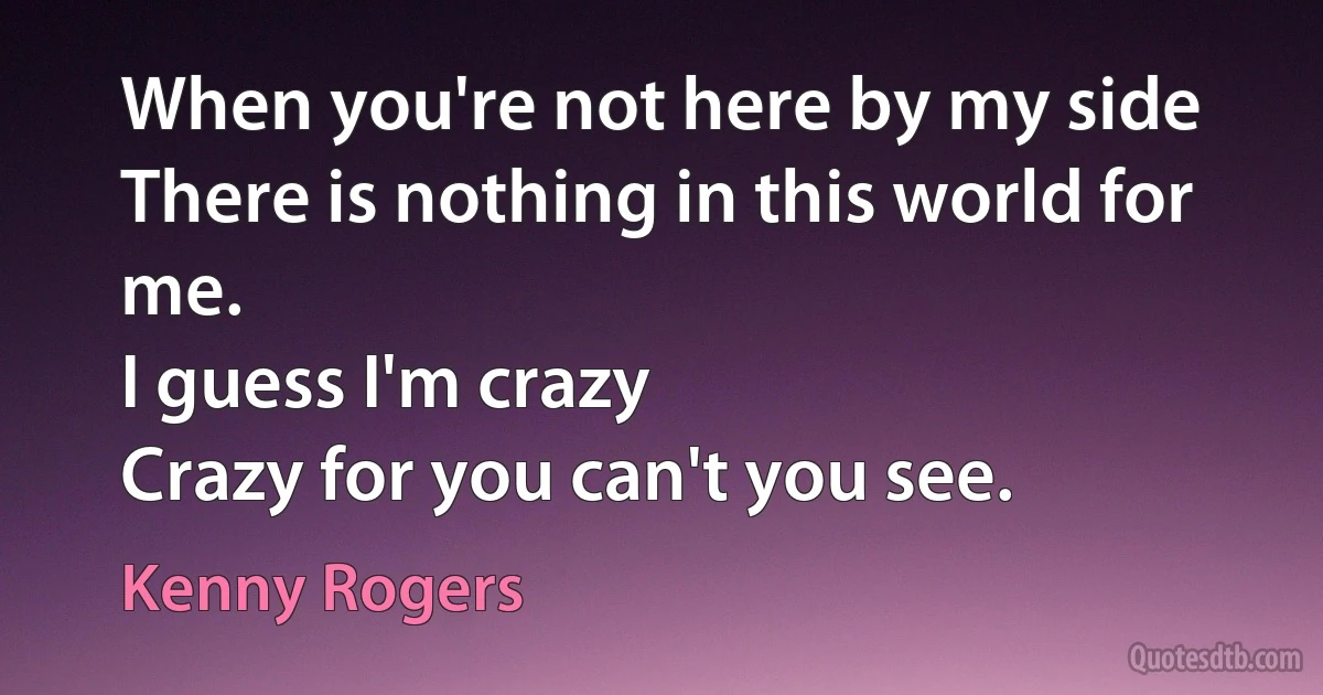 When you're not here by my side
There is nothing in this world for me.
I guess I'm crazy
Crazy for you can't you see. (Kenny Rogers)