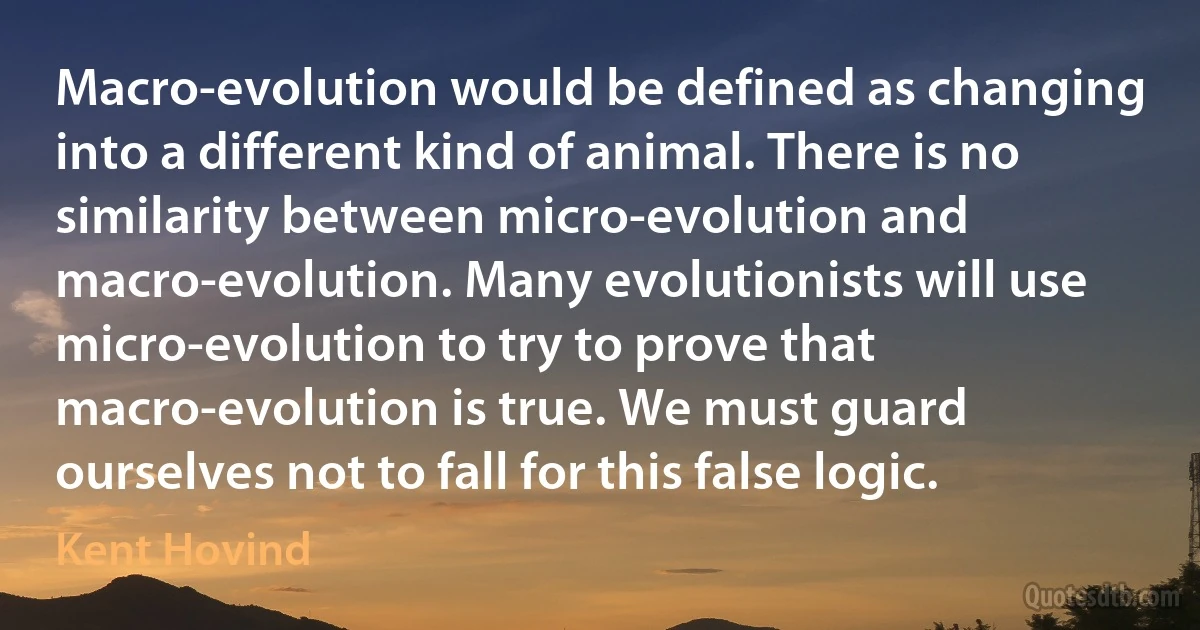 Macro-evolution would be defined as changing into a different kind of animal. There is no similarity between micro-evolution and macro-evolution. Many evolutionists will use micro-evolution to try to prove that macro-evolution is true. We must guard ourselves not to fall for this false logic. (Kent Hovind)