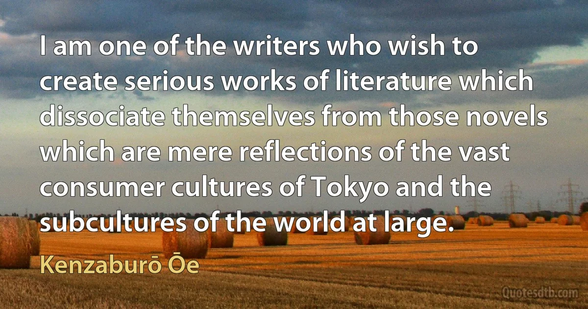 I am one of the writers who wish to create serious works of literature which dissociate themselves from those novels which are mere reflections of the vast consumer cultures of Tokyo and the subcultures of the world at large. (Kenzaburō Ōe)