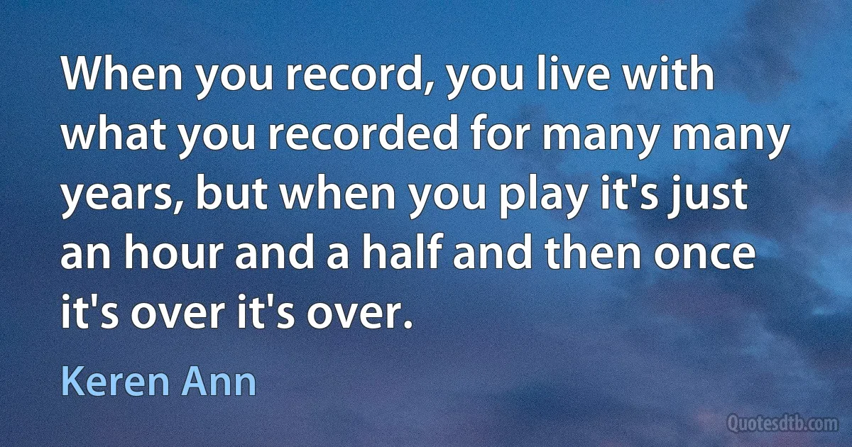 When you record, you live with what you recorded for many many years, but when you play it's just an hour and a half and then once it's over it's over. (Keren Ann)