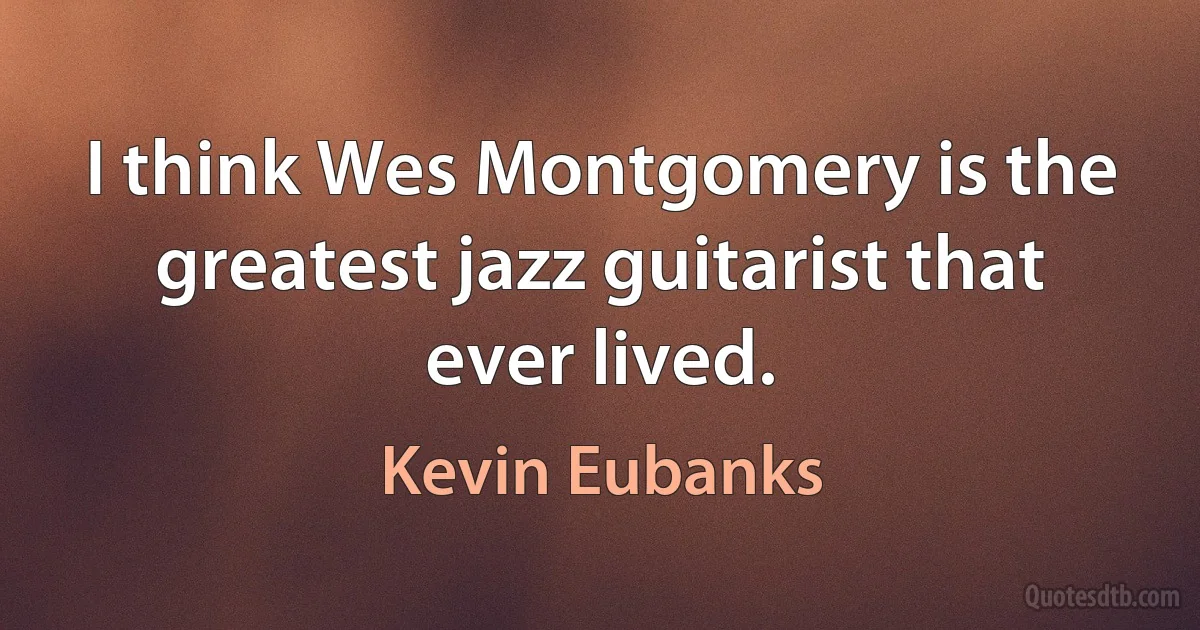 I think Wes Montgomery is the greatest jazz guitarist that ever lived. (Kevin Eubanks)