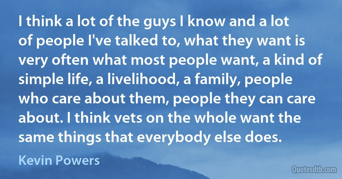 I think a lot of the guys I know and a lot of people I've talked to, what they want is very often what most people want, a kind of simple life, a livelihood, a family, people who care about them, people they can care about. I think vets on the whole want the same things that everybody else does. (Kevin Powers)