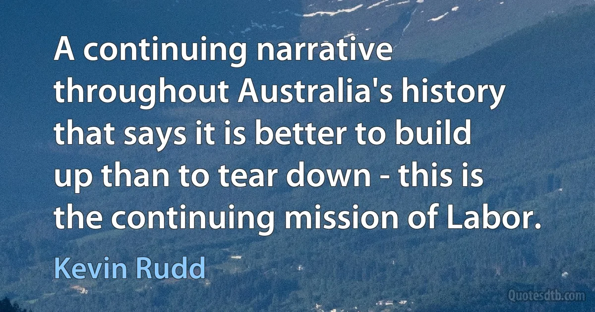 A continuing narrative throughout Australia's history that says it is better to build up than to tear down - this is the continuing mission of Labor. (Kevin Rudd)