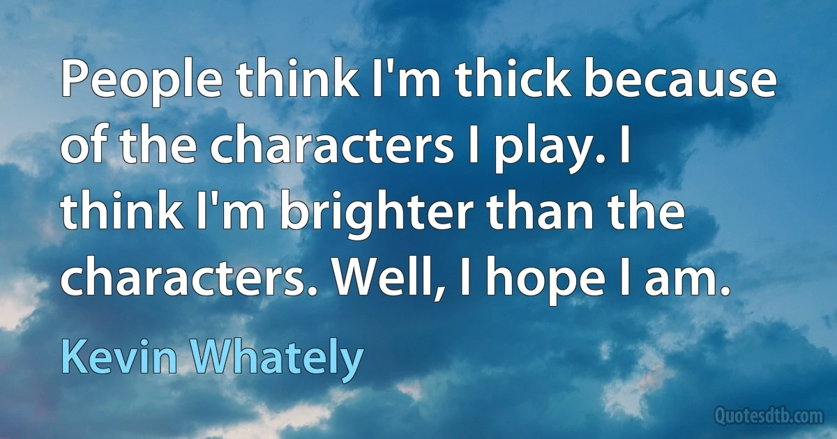 People think I'm thick because of the characters I play. I think I'm brighter than the characters. Well, I hope I am. (Kevin Whately)