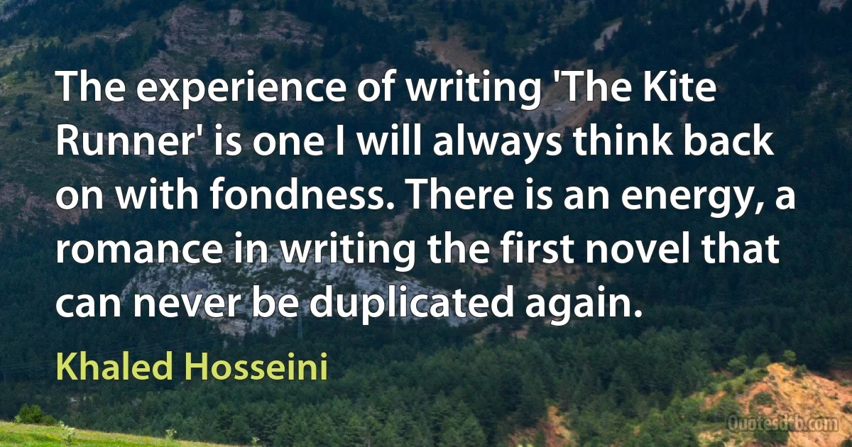 The experience of writing 'The Kite Runner' is one I will always think back on with fondness. There is an energy, a romance in writing the first novel that can never be duplicated again. (Khaled Hosseini)