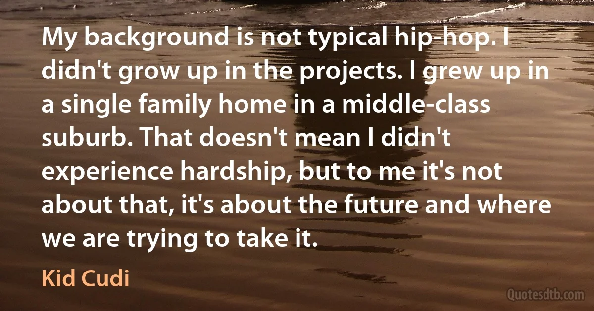 My background is not typical hip-hop. I didn't grow up in the projects. I grew up in a single family home in a middle-class suburb. That doesn't mean I didn't experience hardship, but to me it's not about that, it's about the future and where we are trying to take it. (Kid Cudi)