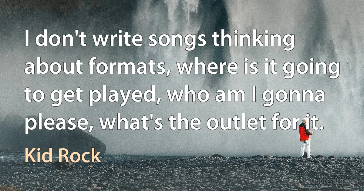 I don't write songs thinking about formats, where is it going to get played, who am I gonna please, what's the outlet for it. (Kid Rock)