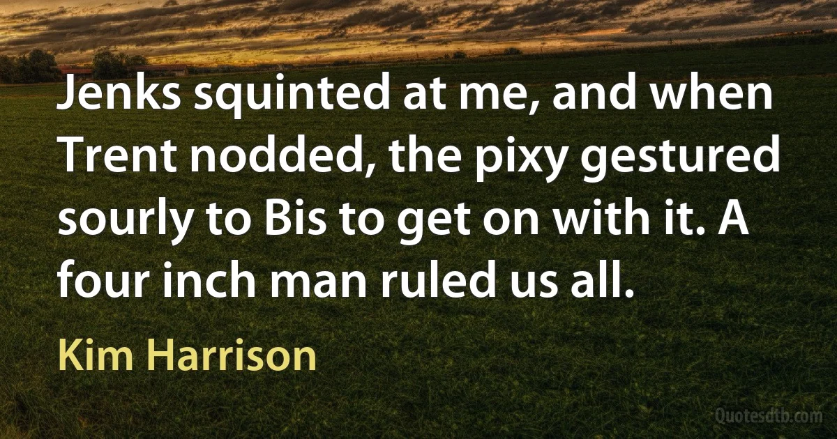 Jenks squinted at me, and when Trent nodded, the pixy gestured sourly to Bis to get on with it. A four inch man ruled us all. (Kim Harrison)