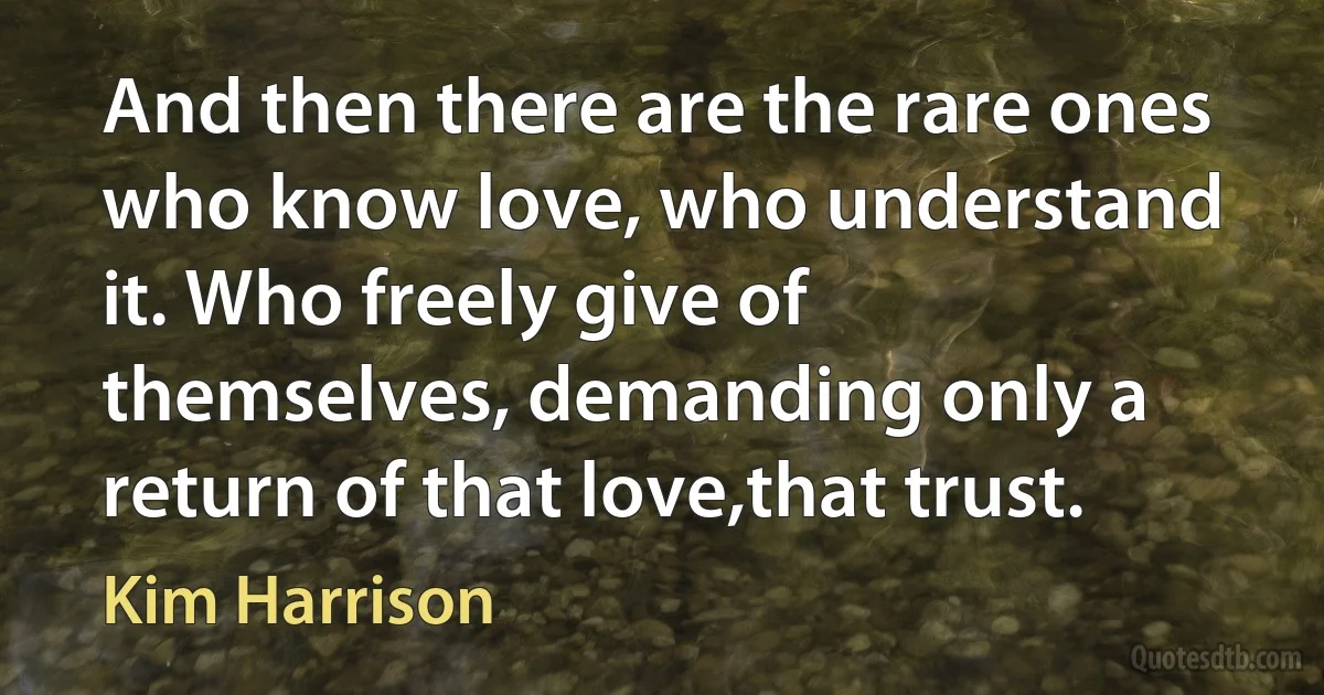 And then there are the rare ones who know love, who understand it. Who freely give of themselves, demanding only a return of that love,that trust. (Kim Harrison)