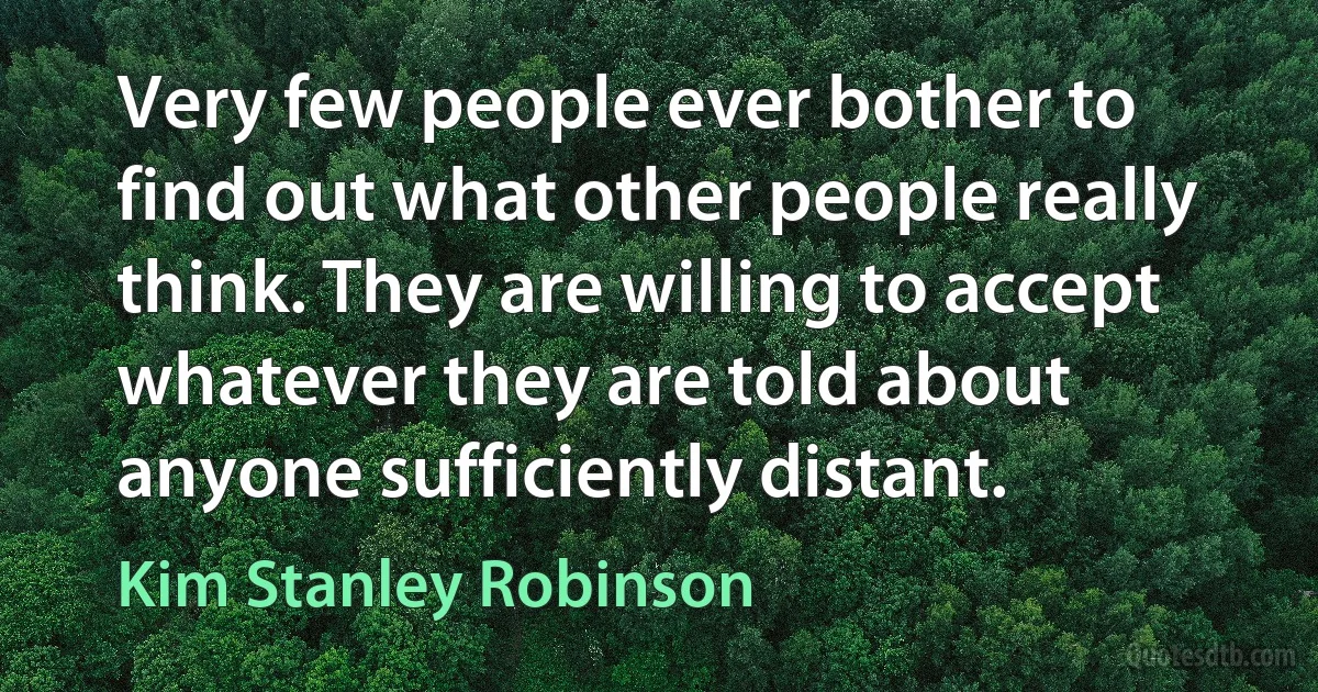 Very few people ever bother to find out what other people really think. They are willing to accept whatever they are told about anyone sufficiently distant. (Kim Stanley Robinson)