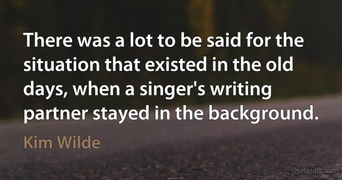 There was a lot to be said for the situation that existed in the old days, when a singer's writing partner stayed in the background. (Kim Wilde)