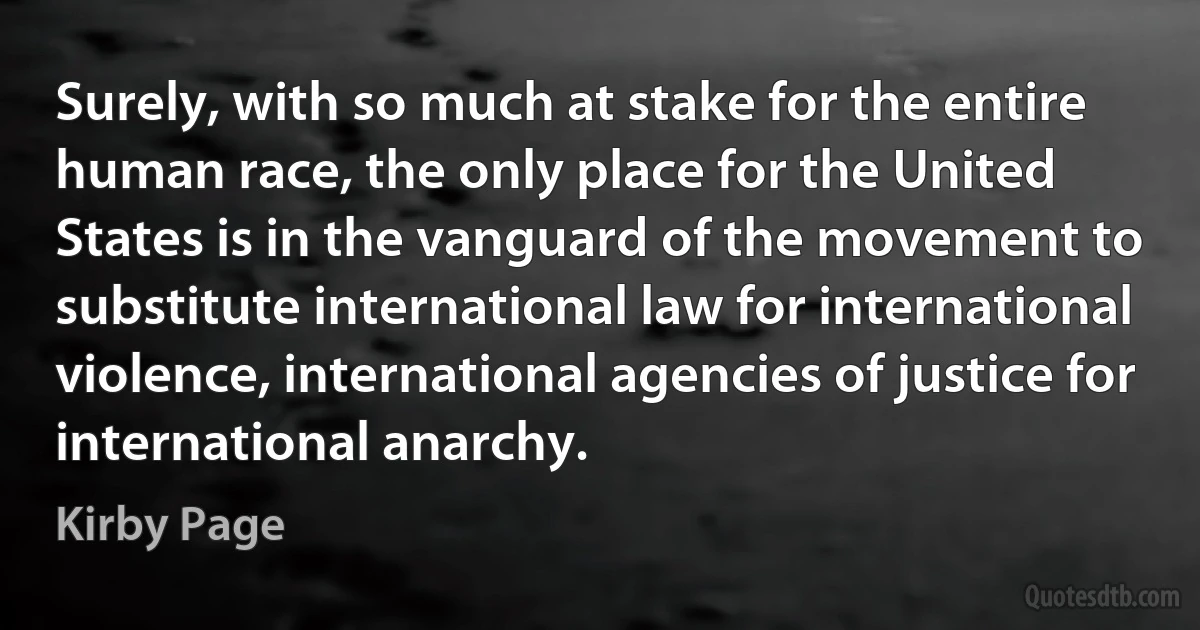 Surely, with so much at stake for the entire human race, the only place for the United States is in the vanguard of the movement to substitute international law for international violence, international agencies of justice for international anarchy. (Kirby Page)