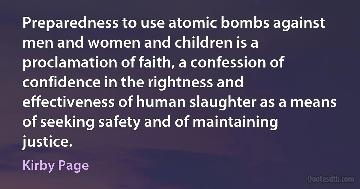 Preparedness to use atomic bombs against men and women and children is a proclamation of faith, a confession of confidence in the rightness and effectiveness of human slaughter as a means of seeking safety and of maintaining justice. (Kirby Page)