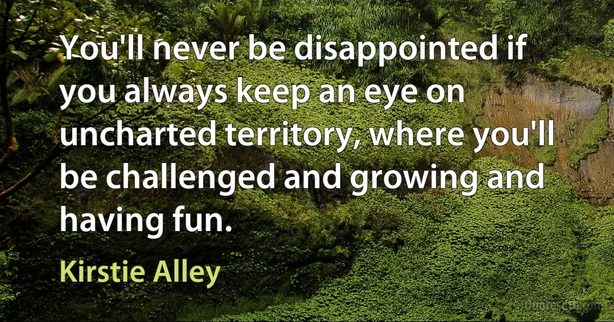 You'll never be disappointed if you always keep an eye on uncharted territory, where you'll be challenged and growing and having fun. (Kirstie Alley)