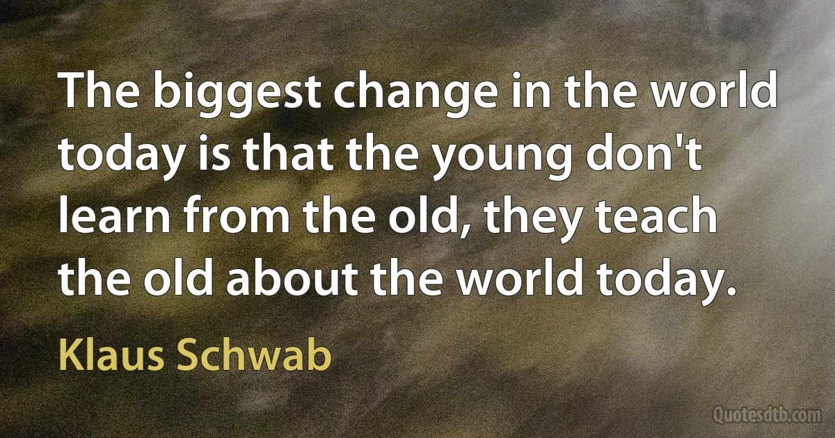 The biggest change in the world today is that the young don't learn from the old, they teach the old about the world today. (Klaus Schwab)