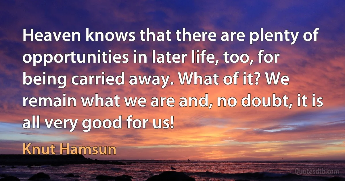 Heaven knows that there are plenty of opportunities in later life, too, for being carried away. What of it? We remain what we are and, no doubt, it is all very good for us! (Knut Hamsun)