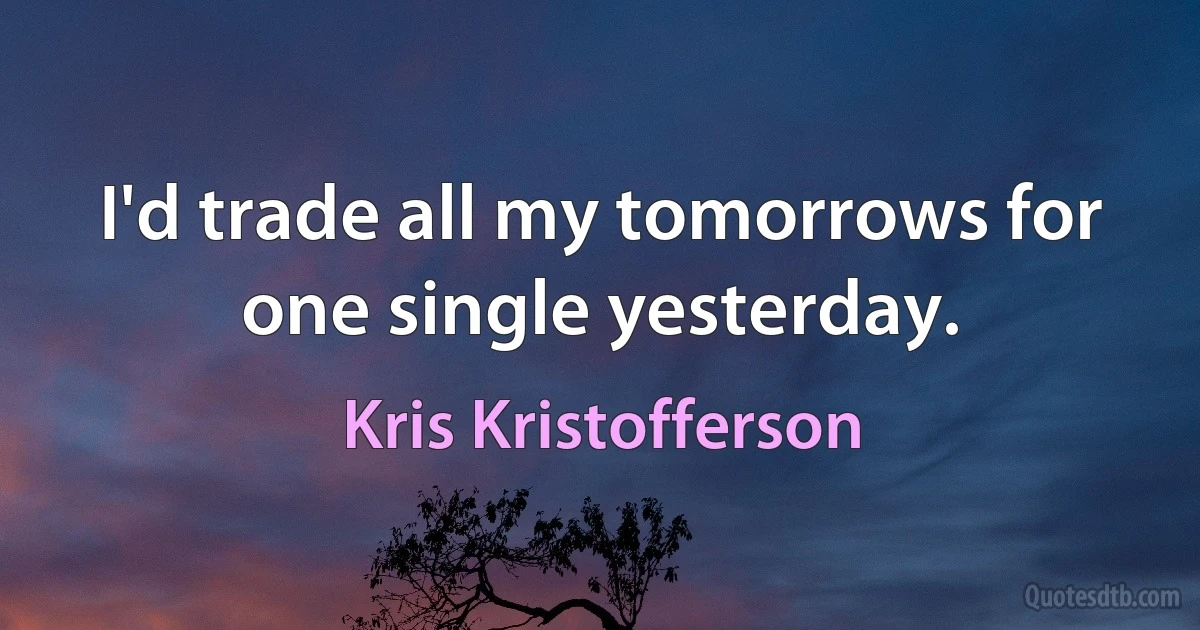 I'd trade all my tomorrows for one single yesterday. (Kris Kristofferson)