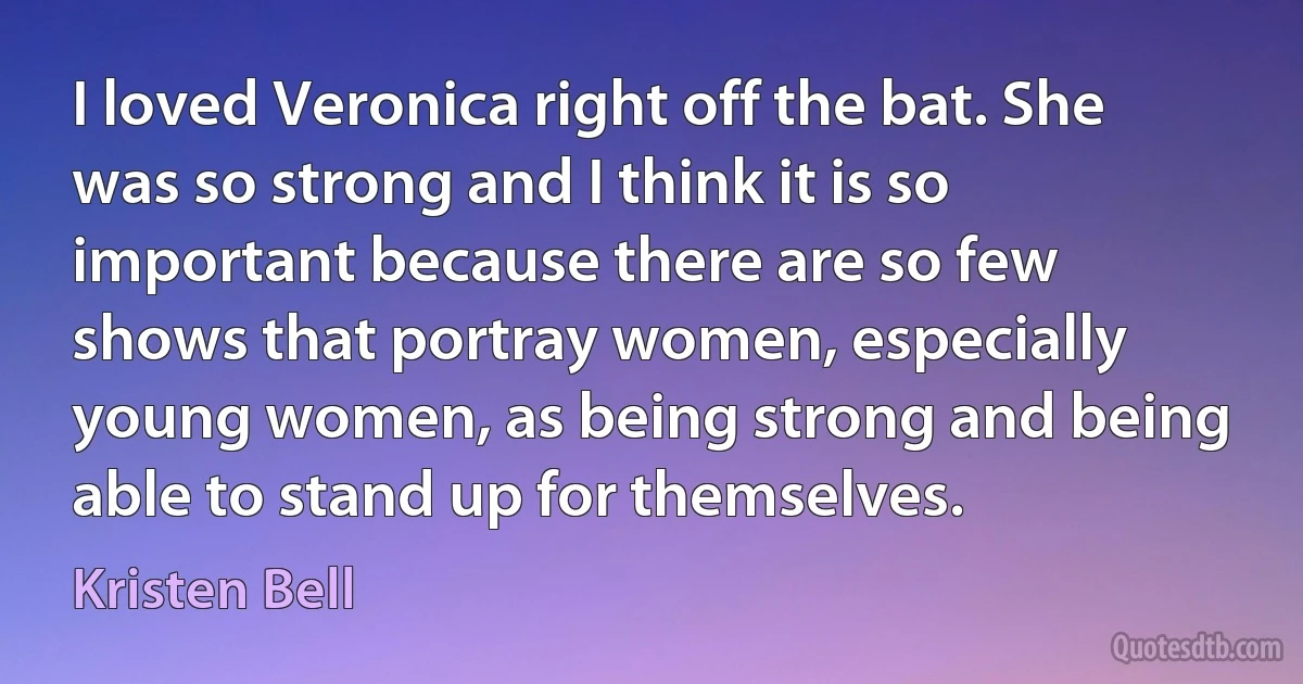 I loved Veronica right off the bat. She was so strong and I think it is so important because there are so few shows that portray women, especially young women, as being strong and being able to stand up for themselves. (Kristen Bell)