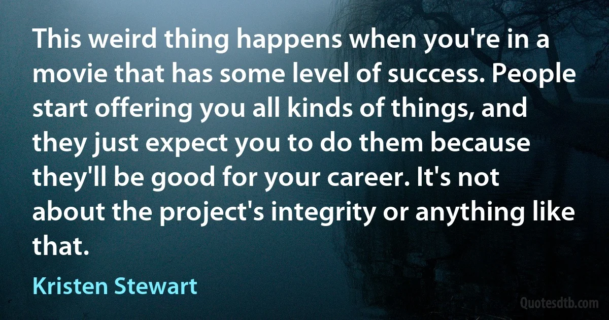 This weird thing happens when you're in a movie that has some level of success. People start offering you all kinds of things, and they just expect you to do them because they'll be good for your career. It's not about the project's integrity or anything like that. (Kristen Stewart)