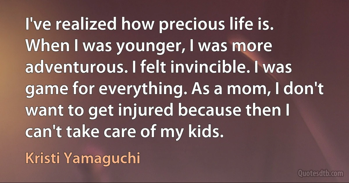 I've realized how precious life is. When I was younger, I was more adventurous. I felt invincible. I was game for everything. As a mom, I don't want to get injured because then I can't take care of my kids. (Kristi Yamaguchi)