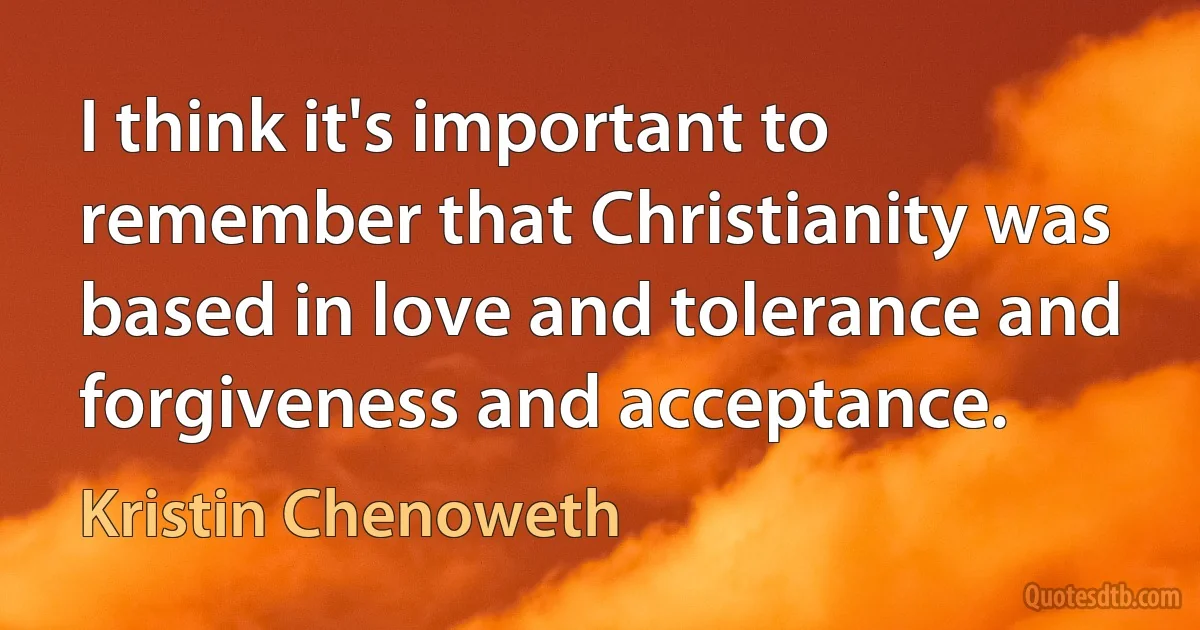 I think it's important to remember that Christianity was based in love and tolerance and forgiveness and acceptance. (Kristin Chenoweth)