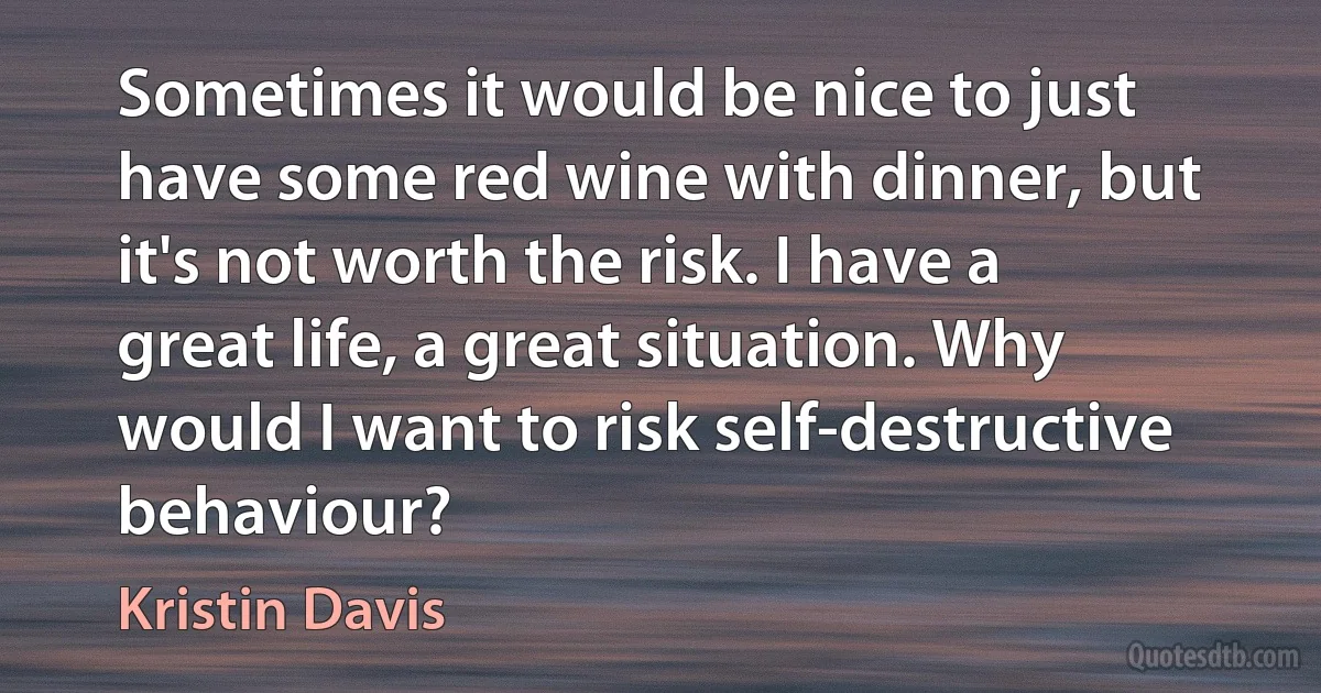 Sometimes it would be nice to just have some red wine with dinner, but it's not worth the risk. I have a great life, a great situation. Why would I want to risk self-destructive behaviour? (Kristin Davis)