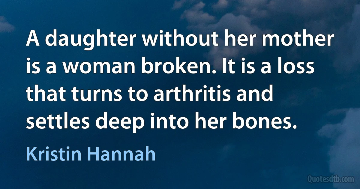 A daughter without her mother is a woman broken. It is a loss that turns to arthritis and settles deep into her bones. (Kristin Hannah)