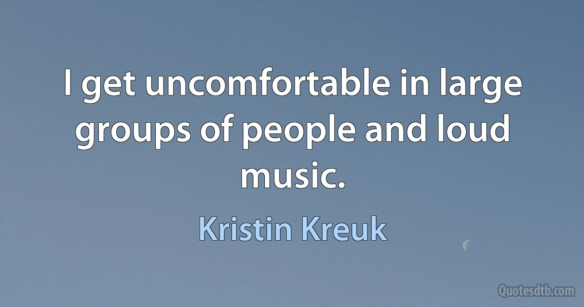 I get uncomfortable in large groups of people and loud music. (Kristin Kreuk)