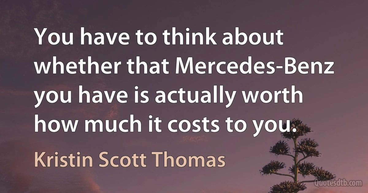 You have to think about whether that Mercedes-Benz you have is actually worth how much it costs to you. (Kristin Scott Thomas)