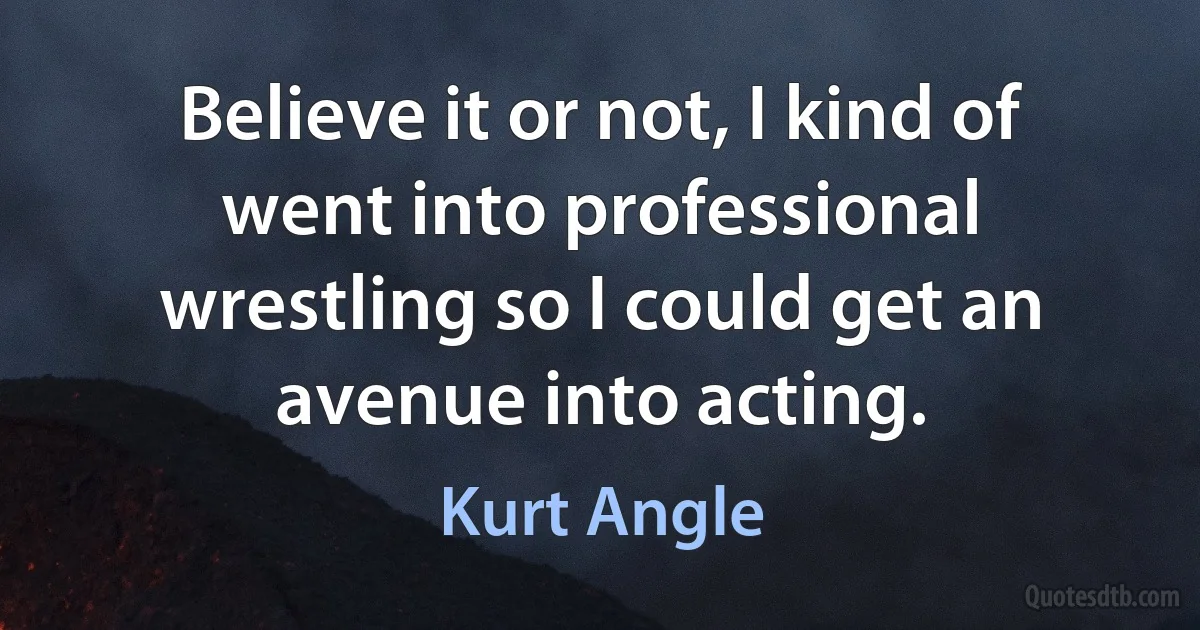 Believe it or not, I kind of went into professional wrestling so I could get an avenue into acting. (Kurt Angle)