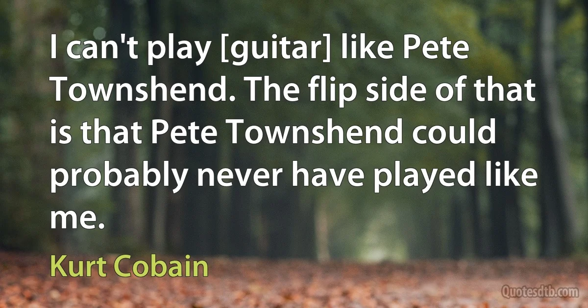 I can't play [guitar] like Pete Townshend. The flip side of that is that Pete Townshend could probably never have played like me. (Kurt Cobain)