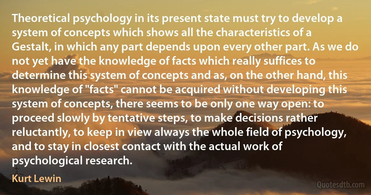 Theoretical psychology in its present state must try to develop a system of concepts which shows all the characteristics of a Gestalt, in which any part depends upon every other part. As we do not yet have the knowledge of facts which really suffices to determine this system of concepts and as, on the other hand, this knowledge of "facts" cannot be acquired without developing this system of concepts, there seems to be only one way open: to proceed slowly by tentative steps, to make decisions rather reluctantly, to keep in view always the whole field of psychology, and to stay in closest contact with the actual work of psychological research. (Kurt Lewin)