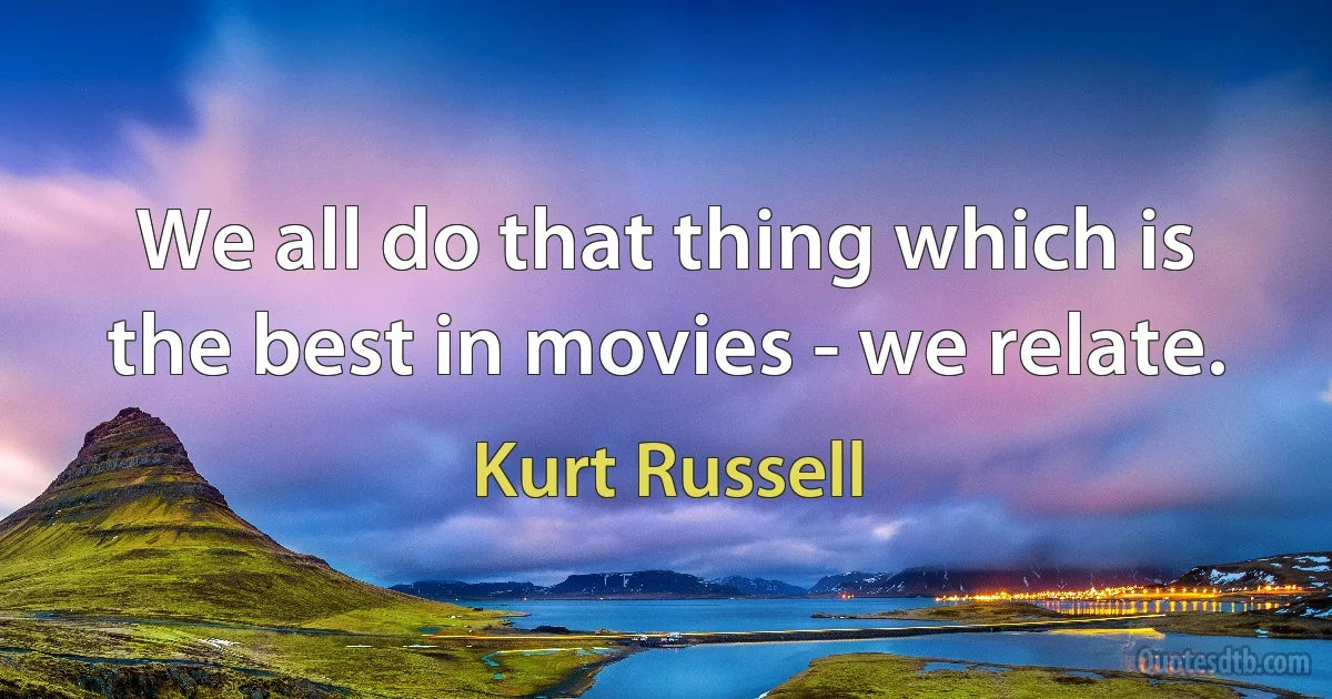 We all do that thing which is the best in movies - we relate. (Kurt Russell)