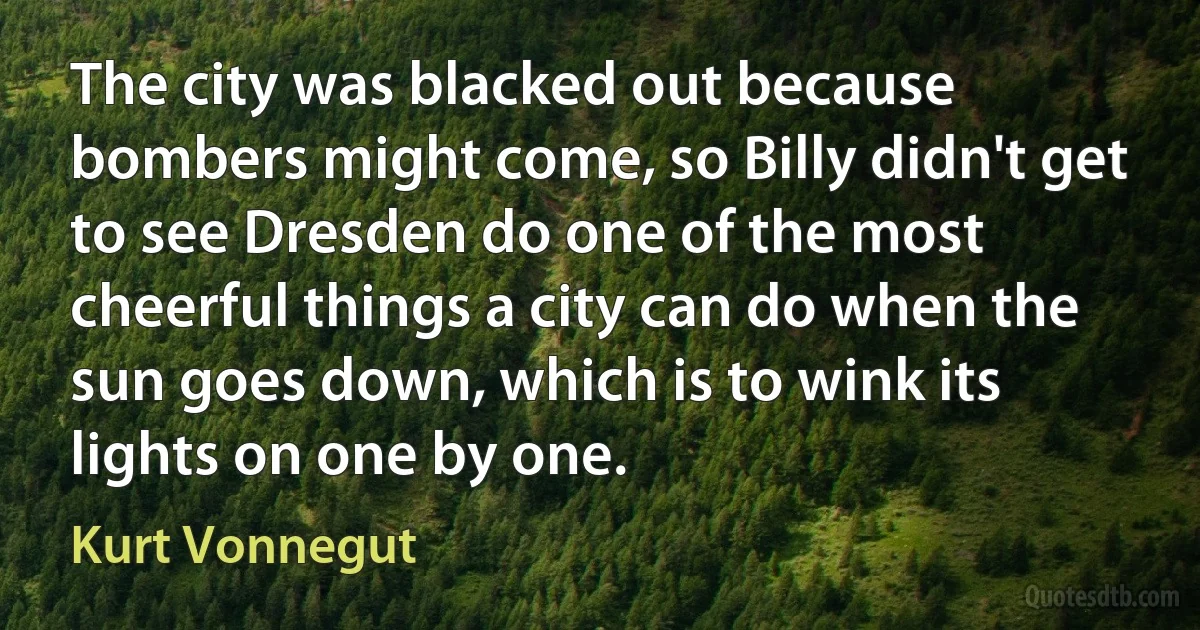 The city was blacked out because bombers might come, so Billy didn't get to see Dresden do one of the most cheerful things a city can do when the sun goes down, which is to wink its lights on one by one. (Kurt Vonnegut)