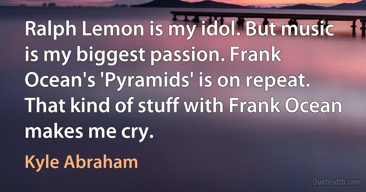 Ralph Lemon is my idol. But music is my biggest passion. Frank Ocean's 'Pyramids' is on repeat. That kind of stuff with Frank Ocean makes me cry. (Kyle Abraham)