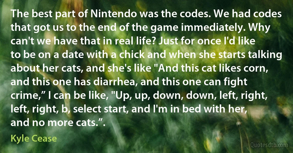 The best part of Nintendo was the codes. We had codes that got us to the end of the game immediately. Why can't we have that in real life? Just for once I'd like to be on a date with a chick and when she starts talking about her cats, and she's like "And this cat likes corn, and this one has diarrhea, and this one can fight crime,” I can be like, "Up, up, down, down, left, right, left, right, b, select start, and I'm in bed with her, and no more cats.”. (Kyle Cease)