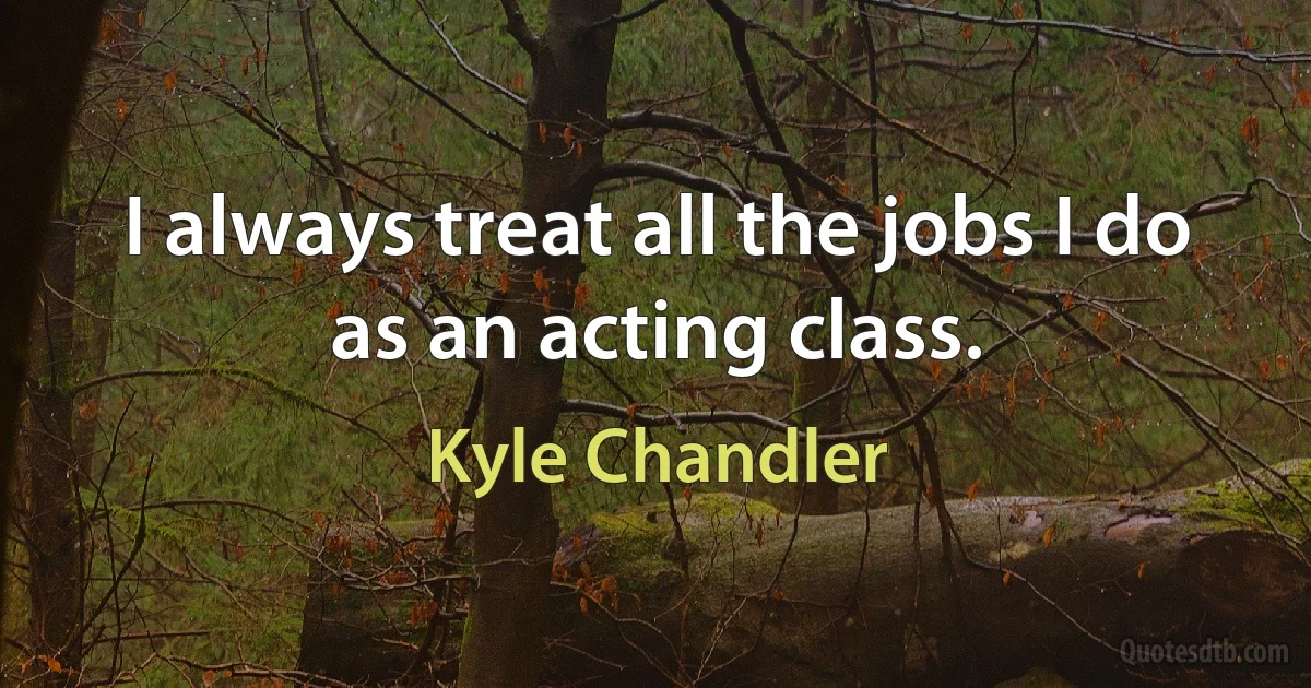 I always treat all the jobs I do as an acting class. (Kyle Chandler)