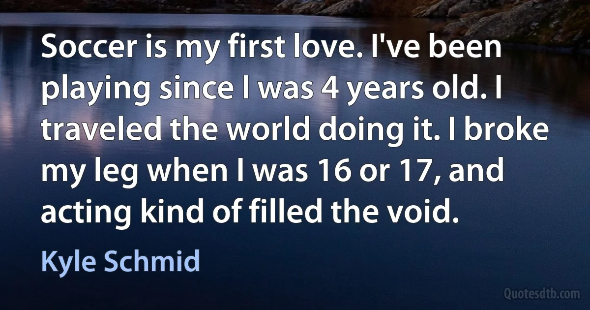 Soccer is my first love. I've been playing since I was 4 years old. I traveled the world doing it. I broke my leg when I was 16 or 17, and acting kind of filled the void. (Kyle Schmid)