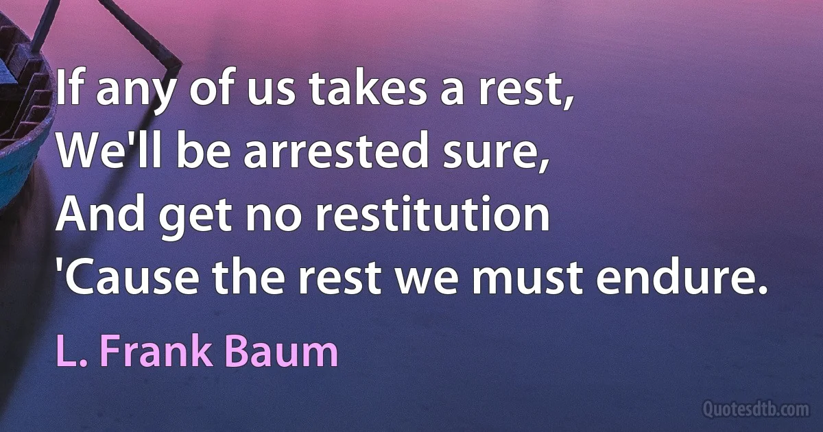 If any of us takes a rest,
We'll be arrested sure,
And get no restitution
'Cause the rest we must endure. (L. Frank Baum)