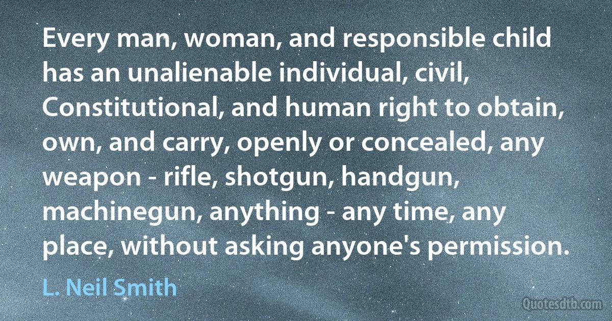 Every man, woman, and responsible child has an unalienable individual, civil, Constitutional, and human right to obtain, own, and carry, openly or concealed, any weapon - rifle, shotgun, handgun, machinegun, anything - any time, any place, without asking anyone's permission. (L. Neil Smith)