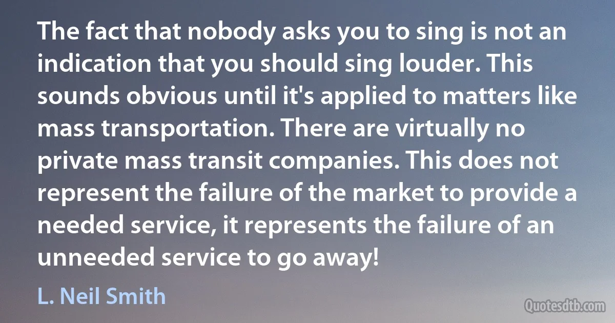 The fact that nobody asks you to sing is not an indication that you should sing louder. This sounds obvious until it's applied to matters like mass transportation. There are virtually no private mass transit companies. This does not represent the failure of the market to provide a needed service, it represents the failure of an unneeded service to go away! (L. Neil Smith)