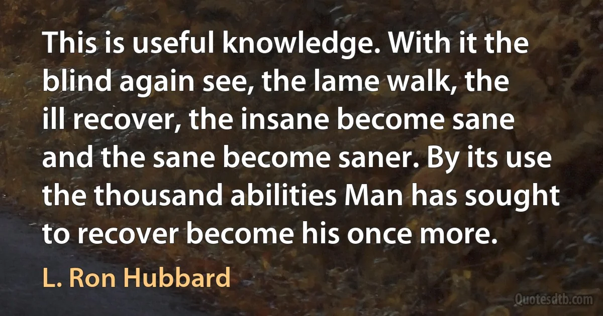 This is useful knowledge. With it the blind again see, the lame walk, the ill recover, the insane become sane and the sane become saner. By its use the thousand abilities Man has sought to recover become his once more. (L. Ron Hubbard)