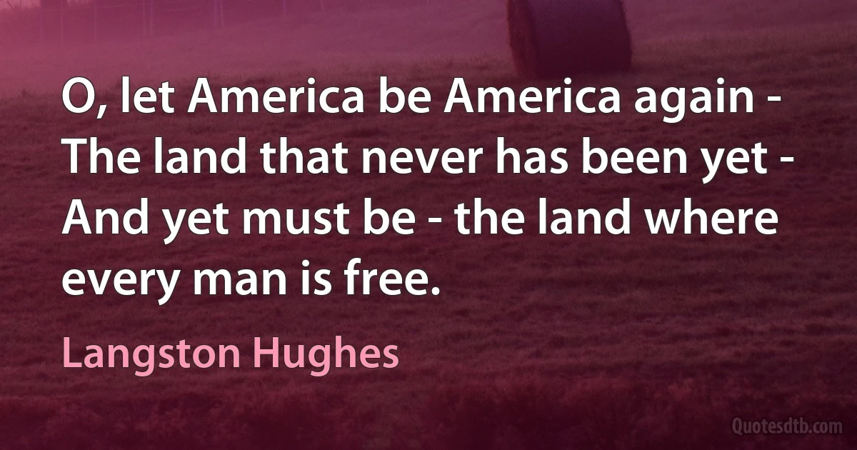 O, let America be America again -
The land that never has been yet -
And yet must be - the land where every man is free. (Langston Hughes)