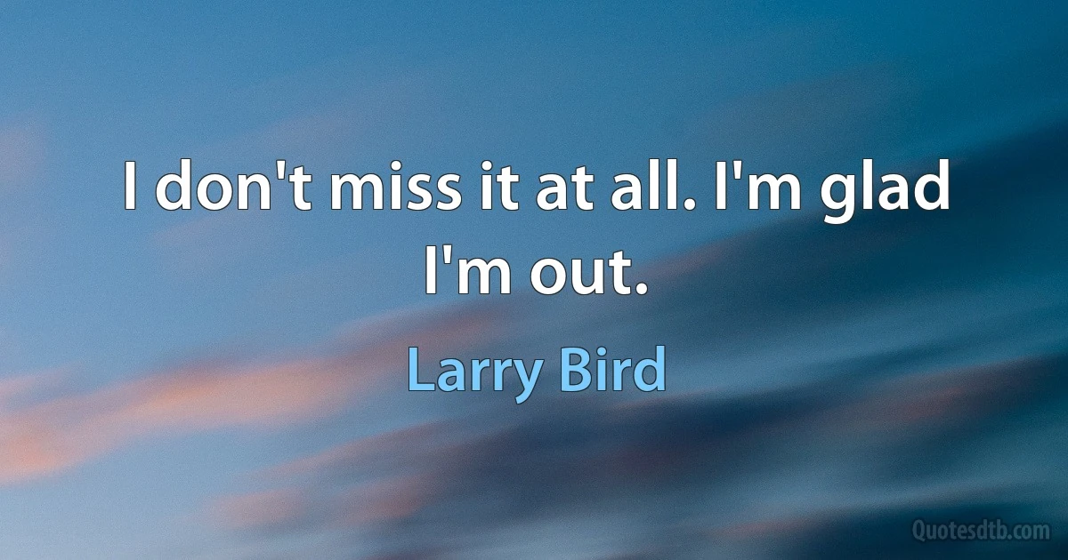 I don't miss it at all. I'm glad I'm out. (Larry Bird)