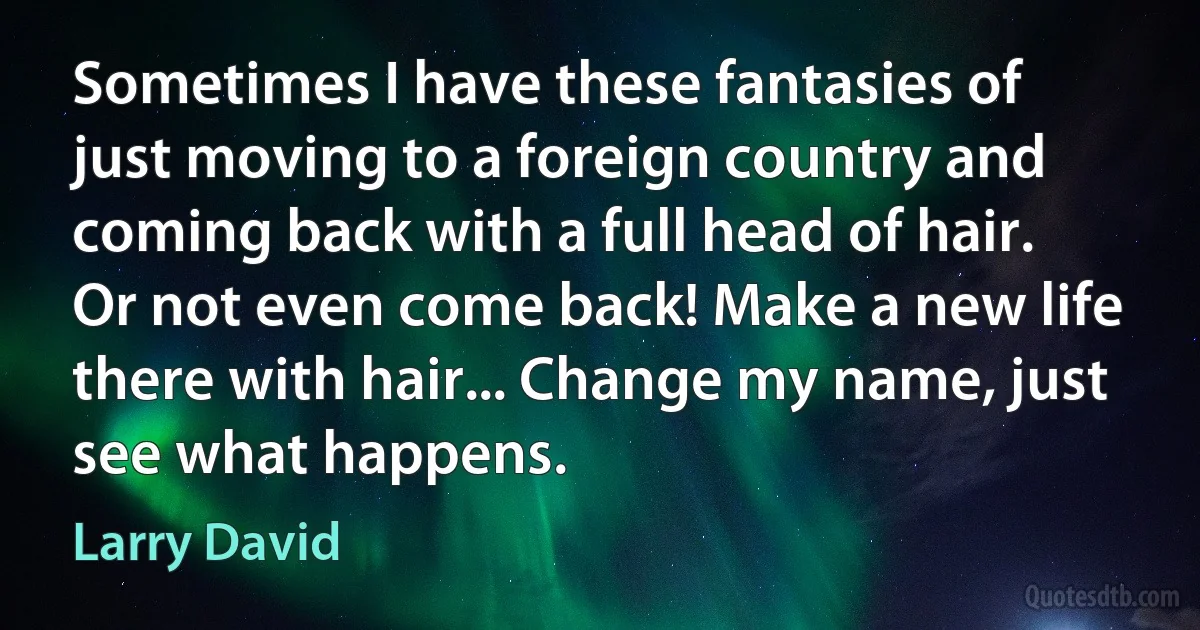 Sometimes I have these fantasies of just moving to a foreign country and coming back with a full head of hair. Or not even come back! Make a new life there with hair... Change my name, just see what happens. (Larry David)