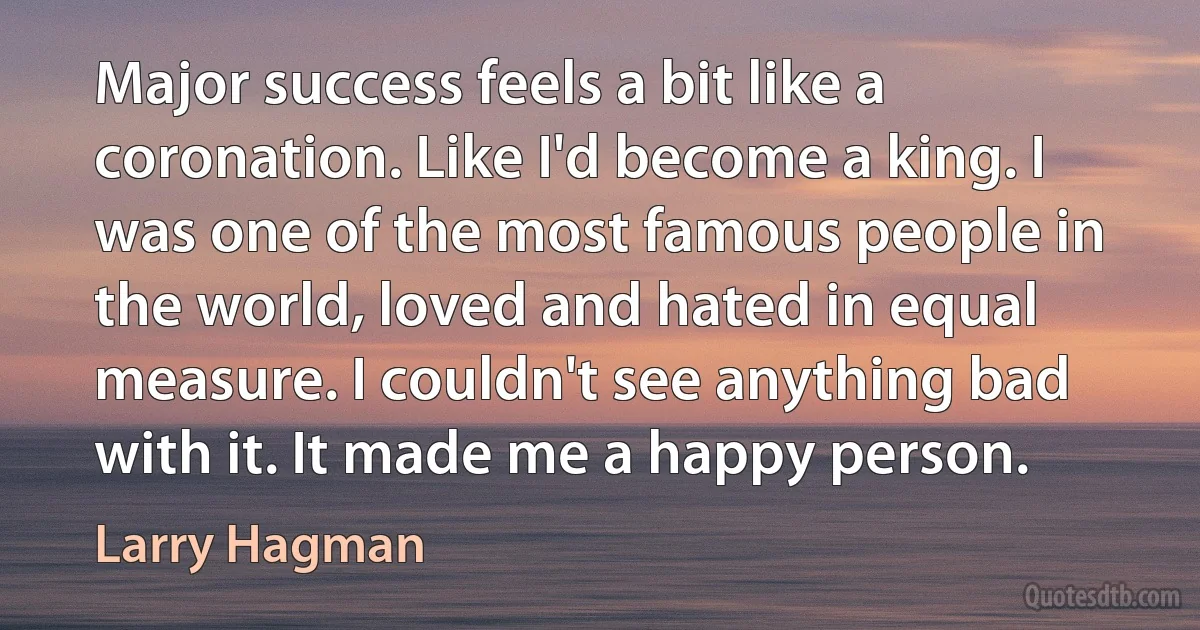 Major success feels a bit like a coronation. Like I'd become a king. I was one of the most famous people in the world, loved and hated in equal measure. I couldn't see anything bad with it. It made me a happy person. (Larry Hagman)